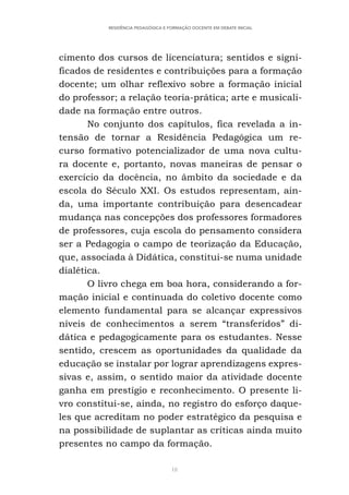 18
RESIDÊNCIA PEDAGÓGICA E FORMAÇÃO DOCENTE EM DEBATE INICIAL
cimento dos cursos de licenciatura; sentidos e signi-
ficados de residentes e contribuições para a formação
docente; um olhar reflexivo sobre a formação inicial
do professor; a relação teoria-prática; arte e musicali-
dade na formação entre outros.
No conjunto dos capítulos, fica revelada a in-
tensão de tornar a Residência Pedagógica um re-
curso formativo potencializador de uma nova cultu-
ra docente e, portanto, novas maneiras de pensar o
exercício da docência, no âmbito da sociedade e da
escola do Século XXI. Os estudos representam, ain-
da, uma importante contribuição para desencadear
mudança nas concepções dos professores formadores
de professores, cuja escola do pensamento considera
ser a Pedagogia o campo de teorização da Educação,
que, associada à Didática, constitui-se numa unidade
dialética.
O livro chega em boa hora, considerando a for-
mação inicial e continuada do coletivo docente como
elemento fundamental para se alcançar expressivos
níveis de conhecimentos a serem “transferidos” di-
dática e pedagogicamente para os estudantes. Nesse
sentido, crescem as oportunidades da qualidade da
educação se instalar por lograr aprendizagens expres-
sivas e, assim, o sentido maior da atividade docente
ganha em prestígio e reconhecimento. O presente li-
vro constitui-se, ainda, no registro do esforço daque-
les que acreditam no poder estratégico da pesquisa e
na possibilidade de suplantar as críticas ainda muito
presentes no campo da formação.
 