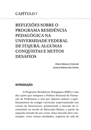 CAPÍTULO 7
REFLEXÕES SOBRE O
PROGRAMA RESIDÊNCIA
PEDAGÓGICA NA
UNIVERSIDADE FEDERAL
DE ITAJUBÁ: ALGUMAS
CONQUISTAS E MUITOS
DESAFIOS
Eliane Matesco Cristovão
Janaina Roberta dos Santos
INTRODUÇÃO
O Programa Residência Pedagógica (PRP) é uma
das ações que integram a Política Nacional de Forma-
ção de Professores e tem por objetivo induzir o aper-
feiçoamento do estágio curricular supervisionado nos
cursos de licenciatura, promovendo a imersão do li-
cenciando na escola de Educação Básica, a partir da
segunda metade de seu curso. Essa imersão deve con-
templar, entre outras atividades, regência de sala de
 