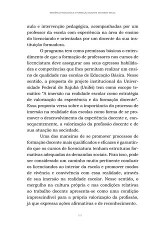 181
RESIDÊNCIA PEDAGÓGICA E FORMAÇÃO DOCENTE EM DEBATE INICIAL
aula e intervenção pedagógica, acompanhadas por um
professor da escola com experiência na área de ensino
do licenciando e orientadas por um docente da sua ins-
tituição formadora.
O programa tem como premissas básicas o enten-
dimento de que a formação de professores nos cursos de
licenciatura deve assegurar aos seus egressos habilida-
des e competências que lhes permitam realizar um ensi-
no de qualidade nas escolas de Educação Básica. Nesse
sentido, a proposta de projeto institucional da Univer-
sidade Federal de Itajubá (Unifei) tem como escopo te-
mático “A imersão na realidade escolar como estratégia
de valorização da experiência e da formação docente”.
Essa proposta versa sobre a importância do processo de
imersão na realidade das escolas como forma de se pro-
mover o desenvolvimento da experiência docente e, con-
sequentemente, a valorização da profissão docente e de
sua atuação na sociedade.
Uma das maneiras de se promover processos de
formação docente mais qualificados e eficazes é garantin-
do que os cursos de licenciatura tenham estruturas for-
mativas adequadas às demandas sociais. Para isso, pode
ser considerado um caminho muito pertinente conduzir
os licenciandos ao interior da escola e promover modos
de vivência e convivência com essa realidade, através
de sua imersão na realidade escolar. Nesse sentido, o
mergulho na cultura própria e nas condições relativas
ao trabalho docente apresenta-se como uma condição
imprescindível para a própria valorização da profissão,
já que expressa ações afirmativas e de reconhecimento.
 