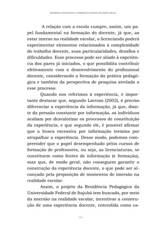 182
RESIDÊNCIA PEDAGÓGICA E FORMAÇÃO DOCENTE EM DEBATE INICIAL
A relação com a escola cumpre, assim, um pa-
pel fundamental na formação do docente, já que, ao
estar imerso na realidade escolar, o licenciando poderá
experimentar elementos relacionados à complexidade
do trabalho docente, suas particularidades, desafios e
dificuldades. Esse processo pode ser aliado à experiên-
cia dos pares já iniciados, o que possibilita contribuir
efetivamente com o desenvolvimento do profissional
docente, considerando a formação da prática pedagó-
gica e também da perspectiva de pesquisa atrelada a
esse processo.
Quando nos referimos à experiência, é impor-
tante destacar que, segundo Larrosa (2002), é preciso
diferenciar a experiência da informação, já que, dian-
te da pressão constante por informação, os indivíduos
acabam por desvalorizar os processos de constituição
da experiência, e que segundo ele, é possível afirmar
que a busca excessiva por informação termina por
atrapalhar a experiência. Desse modo, podemos com-
preender que o papel desempenhado pelos cursos de
formação de professores, ou seja, as licenciaturas, se
constituem como fontes de informação (e formação),
mas que, de modo geral, não conseguem garantir a
construção da experiência docente, o que pode ser al-
cançado pela proposição de momentos de imersão na
realidade escolar.
Assim, o projeto da Residência Pedagógica da
Universidade Federal de Itajubá tem buscado, por meio
da imersão na realidade escolar, incentivar a constru-
ção de uma experiência docente, entendida como ca-
 