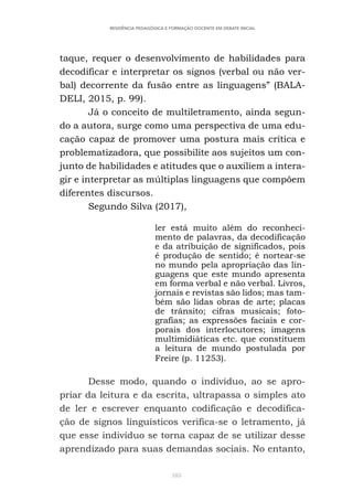 185
RESIDÊNCIA PEDAGÓGICA E FORMAÇÃO DOCENTE EM DEBATE INICIAL
taque, requer o desenvolvimento de habilidades para
decodificar e interpretar os signos (verbal ou não ver-
bal) decorrente da fusão entre as linguagens” (BALA-
DELI, 2015, p. 99).
Já o conceito de multiletramento, ainda segun-
do a autora, surge como uma perspectiva de uma edu-
cação capaz de promover uma postura mais crítica e
problematizadora, que possibilite aos sujeitos um con-
junto de habilidades e atitudes que o auxiliem a intera-
gir e interpretar as múltiplas linguagens que compõem
diferentes discursos.
Segundo Silva (2017),
ler está muito além do reconheci-
mento de palavras, da decodificação
e da atribuição de significados, pois
é produção de sentido; é nortear-se
no mundo pela apropriação das lin-
guagens que este mundo apresenta
em forma verbal e não verbal. Livros,
jornais e revistas são lidos; mas tam-
bém são lidas obras de arte; placas
de trânsito; cifras musicais; foto-
grafias; as expressões faciais e cor-
porais dos interlocutores; imagens
multimidiáticas etc. que constituem
a leitura de mundo postulada por
Freire (p. 11253).
Desse modo, quando o indivíduo, ao se apro-
priar da leitura e da escrita, ultrapassa o simples ato
de ler e escrever enquanto codificação e decodifica-
ção de signos linguísticos verifica-se o letramento, já
que esse indivíduo se torna capaz de se utilizar desse
aprendizado para suas demandas sociais. No entanto,
 