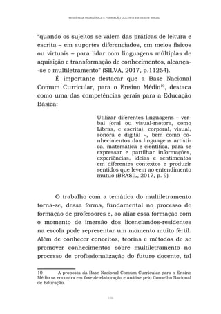 186
RESIDÊNCIA PEDAGÓGICA E FORMAÇÃO DOCENTE EM DEBATE INICIAL
“quando os sujeitos se valem das práticas de leitura e
escrita – em suportes diferenciados, em meios físicos
ou virtuais – para lidar com linguagens múltiplas de
aquisição e transformação de conhecimentos, alcança-
-se o multiletramento” (SILVA, 2017, p.11254).
É importante destacar que a Base Nacional
Comum Curricular, para o Ensino Médio10
, destaca
como uma das competências gerais para a Educação
Básica:
Utilizar diferentes linguagens – ver-
bal (oral ou visual-motora, como
Libras, e escrita), corporal, visual,
sonora e digital –, bem como co-
nhecimentos das linguagens artísti-
ca, matemática e científica, para se
expressar e partilhar informações,
experiências, ideias e sentimentos
em diferentes contextos e produzir
sentidos que levem ao entendimento
mútuo (BRASIL, 2017, p. 9)
O trabalho com a temática do multiletramento
torna-se, dessa forma, fundamental no processo de
formação de professores e, ao aliar essa formação com
o momento de imersão dos licenciandos-residentes
na escola pode representar um momento muito fértil.
Além de conhecer conceitos, teorias e métodos de se
promover conhecimentos sobre multiletramento no
processo de profissionalização do futuro docente, tal
10 A proposta da Base Nacional Comum Curricular para o Ensino
Médio se encontra em fase de elaboração e análise pelo Conselho Nacional
de Educação.
 