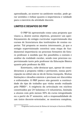 187
RESIDÊNCIA PEDAGÓGICA E FORMAÇÃO DOCENTE EM DEBATE INICIAL
aprendizado, ao ocorrer no ambiente escolar, pode ge-
rar sentidos e ênfase quanto à importância e validade
para o exercício da atividade docente.
LIMITES E DESAFIOS DO PRP
O PRP foi apresentado como uma proposta que
visava a, dentre outros objetivos, promover um aper-
feiçoamento do estágio curricular supervisionado dos
cursos de licenciatura das instituições de ensino su-
perior. Tal proposta se mostra interessante, já que o
estágio supervisionado constitui uma etapa de fun-
damental importância no processo formativo do futu-
ro professor à medida que lhe possibilita o contato e
análise da realidade escolar, sendo esse processo su-
pervisionado tanto pelo professor da Educação Básica
quanto pelo professor da IES.
Entretanto, cabe destacar que, apesar de consi-
derarmos a proposta válida e pertinente, nossa parti-
cipação no edital não se dá de forma tranquila. Muitas
limitações e desafios existem e precisam ser discutidos
e enfrentados. O PRP parece não garantir a continui-
dade do tipo de trabalho que vinha sendo realizado
pelo PIBID11
. A exigência da articulação em núcleos
constituídos por 24 bolsistas e 6 voluntários, limitada
a alunos com pelo menos 50% do curso integralizado
ou a partir do 5º semestre, sob a responsabilidade de
um único docente-orientador, se mostrava complexa,
11 Programa Institucional de Bolsas de Iniciação à Docência (PIBID).
 