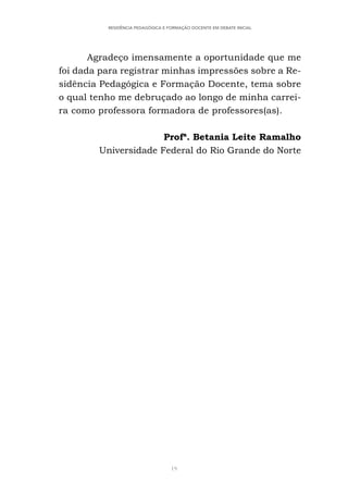 19
RESIDÊNCIA PEDAGÓGICA E FORMAÇÃO DOCENTE EM DEBATE INICIAL
Agradeço imensamente a oportunidade que me
foi dada para registrar minhas impressões sobre a Re-
sidência Pedagógica e Formação Docente, tema sobre
o qual tenho me debruçado ao longo de minha carrei-
ra como professora formadora de professores(as).
Profª. Betania Leite Ramalho
Universidade Federal do Rio Grande do Norte
 