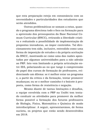 190
RESIDÊNCIA PEDAGÓGICA E FORMAÇÃO DOCENTE EM DEBATE INICIAL
que esta preparação esteja em consonância com as
necessidades e particularidades dos estudantes que
serão atendidos.
Outras problemáticas se somam a estas, quan-
do o programa direciona todo o foco na formação para
a apreensão dos pressupostos da Base Nacional Co-
mum Curricular (BNCC), retirando a liberdade criati-
va e reduzindo a possibilidade de implementação de
propostas inovadoras, ao impor conteúdos. Tal dire-
cionamento tem sido, inclusive, entendido como uma
forma de imposição de estudos e da própria aceitação
da BNCC, mostrando-se como uma das razões apon-
tadas por algumas universidades para a não adesão
ao PRP. Isto vem limitando a própria articulação en-
tre IES, polarizando-as no que tange à compreensão
do papel dos cursos de formação de professores, evi-
denciando um dilema: se é melhor estar no programa
e, a partir da crítica e da formação, tentar promover
mudanças; ou se o melhor caminho é o boicote à pro-
posta, como forma de resistência e negação.
Mesmo diante de tantas limitações e desafios,
a equipe envolvida com o PRP na Unifei tem tenta-
do conduzir as atividades para promover da melhor
forma possível a formação dos futuros professores
de Biologia, Física, Matemática e Química de modo
interdisciplinar. A seguir, apresentaremos, de forma
sucinta, os projetos que estão sendo desenvolvidos
em 2018.
 