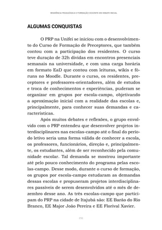 191
RESIDÊNCIA PEDAGÓGICA E FORMAÇÃO DOCENTE EM DEBATE INICIAL
ALGUMAS CONQUISTAS
O PRP na Unifei se iniciou com o desenvolvimen-
to do Curso de Formação de Preceptores, que também
contou com a participação dos residentes. O curso
teve duração de 32h dividas em encontros presenciais
semanais na universidade, e com uma carga horária
em formato EaD que contou com leituras, wikis e fó-
runs no Moodle. Durante o curso, os residentes, pre-
ceptores e professores-orientadores, além de estudos
e troca de conhecimentos e experiências, puderam se
organizar em grupos por escola-campo, objetivando
a aproximação inicial com a realidade das escolas e,
principalmente, para conhecer suas demandas e ca-
racterísticas.
Após muitos debates e reflexões, o grupo envol-
vido com o PRP entendeu que desenvolver projetos in-
terdisciplinares nas escolas-campo até o final do perío-
do letivo seria uma forma válida de conhecer a escola,
os professores, funcionários, direção e, principalmen-
te, os estudantes, além de ser reconhecido pela comu-
nidade escolar. Tal demanda se mostrou importante
até pelo pouco conhecimento do programa pelas esco-
las-campo. Desse modo, durante o curso de formação,
os grupos por escola-campo estudaram as demandas
dessas escolas e propuseram projetos interdisciplina-
res passíveis de serem desenvolvidos até o mês de de-
zembro desse ano. As três escolas-campo que partici-
pam do PRP na cidade de Itajubá são: EE Barão do Rio
Branco, EE Major João Pereira e EE Florival Xavier.
 