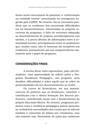 196
RESIDÊNCIA PEDAGÓGICA E FORMAÇÃO DOCENTE EM DEBATE INICIAL
forma muito interessante de promover a “ambientação
na realidade escolar” preconizada no cronograma su-
gerido pela CAPES. No entanto, faz-se necessário pon-
derar que os residentes têm encontrado dificuldades
em tal desenvolvimento, relacionadas às próprias in-
certezas do programa, à falta de estrutura adequada
ao desenvolvimento de projetos interdisciplinares nas
escolas, e à pouca difusão de informações entre a co-
munidade escolar, principalmente entre os professores
que, muitas vezes, não se mostram tão receptivos aos
residentes, precisamente por não compreenderem exa-
tamente qual o papel do programa.
CONSIDERAÇÕES FINAIS
A escrita desse texto representou, para nós for-
madores, uma oportunidade de refletir sobre o Pro-
grama Residência Pedagógica, sua proposta, seus
desafios, dificuldades e sobre aquilo que se refere às
particularidades do seu desenvolvimento na Unifei.
Os cursos de licenciatura, em sua maioria,
carecem de políticas que os fortaleçam, valorizem e
contribuam com a efetiva formação dos futuros pro-
fessores, contribuindo assim com o fortalecimento da
própria Educação Básica. No entanto, programas pro-
postos como a residência pedagógica podem mascarar
as verdadeiras necessidades dos cursos que se referem
também à concessão de bolsas aos estudantes, mas
não somente isso. Necessitam de ações que realmente
 