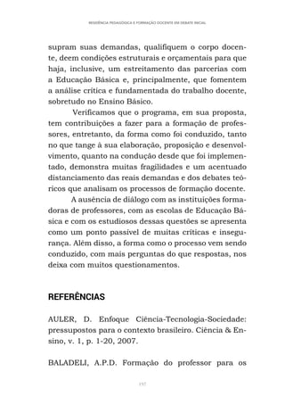 197
RESIDÊNCIA PEDAGÓGICA E FORMAÇÃO DOCENTE EM DEBATE INICIAL
supram suas demandas, qualifiquem o corpo docen-
te, deem condições estruturais e orçamentais para que
haja, inclusive, um estreitamento das parcerias com
a Educação Básica e, principalmente, que fomentem
a análise crítica e fundamentada do trabalho docente,
sobretudo no Ensino Básico.
Verificamos que o programa, em sua proposta,
tem contribuições a fazer para a formação de profes-
sores, entretanto, da forma como foi conduzido, tanto
no que tange à sua elaboração, proposição e desenvol-
vimento, quanto na condução desde que foi implemen-
tado, demonstra muitas fragilidades e um acentuado
distanciamento das reais demandas e dos debates teó-
ricos que analisam os processos de formação docente.
A ausência de diálogo com as instituições forma-
doras de professores, com as escolas de Educação Bá-
sica e com os estudiosos dessas questões se apresenta
como um ponto passível de muitas críticas e insegu-
rança. Além disso, a forma como o processo vem sendo
conduzido, com mais perguntas do que respostas, nos
deixa com muitos questionamentos.
REFERÊNCIAS
AULER, D. Enfoque Ciência-Tecnologia-Sociedade:
pressupostos para o contexto brasileiro. Ciência & En-
sino, v. 1, p. 1-20, 2007.
BALADELI, A.P.D. Formação do professor para os
 