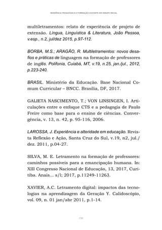 198
RESIDÊNCIA PEDAGÓGICA E FORMAÇÃO DOCENTE EM DEBATE INICIAL
multiletramentos: relato de experiência de projeto de
extensão. Língua, Linguística & Literatura, João Pessoa,
v.esp., n.2, jul/dez 2015, p.97-112.
BORBA, M.S.; ARAGÃO, R. Multiletramentos: novos desa-
fios e práticas de linguagem na formação de professores
de inglês. Polifonia, Cuiabá, MT, v.19, n.25, jan./jul., 2012,
p.223-240.
BRASIL. Ministério da Educação. Base Nacional Co-
mum Curricular – BNCC. Brasília, DF, 2017.
GALIETA NASCIMENTO, T.; VON LINSINGEN, I. Arti-
culações entre o enfoque CTS e a pedagogia de Paulo
Freire como base para o ensino de ciências. Conver-
gência, v. 13, n. 42, p. 95-116, 2006.
LAROSSA, J. Experiência e alteridade em educação. Revis-
ta Reflexão e Ação, Santa Cruz do Sul, v.19, n2, jul./
dez. 2011, p.04-27.
SILVA, M. E. Letramento na formação de professores:
caminhos possíveis para a emancipação humana. In:
XIII Congresso Nacional de Educação, 13, 2017, Curi-
tiba. Anais... s/l; 2017, p.11249-11263.
XAVIER, A.C. Letramento digital: impactos das tecno-
logias na aprendizagem da Geração Y. Calidoscópio,
vol. 09, n. 01 jan/abr 2011, p.1-14.
 