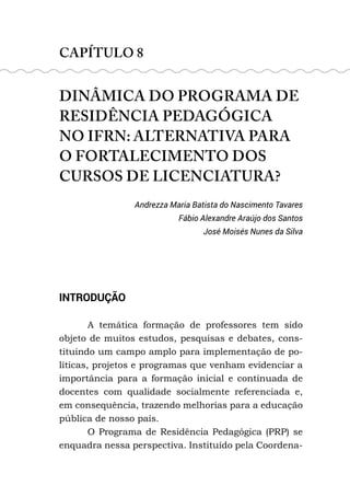 CAPÍTULO 8
DINÂMICA DO PROGRAMA DE
RESIDÊNCIA PEDAGÓGICA
NO IFRN: ALTERNATIVA PARA
O FORTALECIMENTO DOS
CURSOS DE LICENCIATURA?
Andrezza Maria Batista do Nascimento Tavares
Fábio Alexandre Araújo dos Santos
José Moisés Nunes da Silva
INTRODUÇÃO
A temática formação de professores tem sido
objeto de muitos estudos, pesquisas e debates, cons-
tituindo um campo amplo para implementação de po-
líticas, projetos e programas que venham evidenciar a
importância para a formação inicial e continuada de
docentes com qualidade socialmente referenciada e,
em consequência, trazendo melhorias para a educação
pública de nosso país.
O Programa de Residência Pedagógica (PRP) se
enquadra nessa perspectiva. Instituído pela Coordena-
 