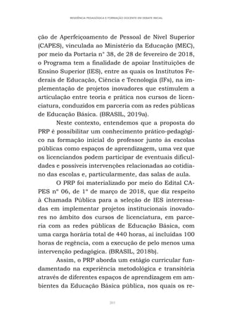 201
RESIDÊNCIA PEDAGÓGICA E FORMAÇÃO DOCENTE EM DEBATE INICIAL
ção de Aperfeiçoamento de Pessoal de Nível Superior
(CAPES), vinculada ao Ministério da Educação (MEC),
por meio da Portaria n° 38, de 28 de fevereiro de 2018,
o Programa tem a finalidade de apoiar Instituições de
Ensino Superior (IES), entre as quais os Institutos Fe-
derais de Educação, Ciência e Tecnologia (IFs), na im-
plementação de projetos inovadores que estimulem a
articulação entre teoria e prática nos cursos de licen-
ciatura, conduzidos em parceria com as redes públicas
de Educação Básica. (BRASIL, 2019a).
Neste contexto, entendemos que a proposta do
PRP é possibilitar um conhecimento prático-pedagógi-
co na formação inicial do professor junto às escolas
públicas como espaços de aprendizagem, uma vez que
os licenciandos podem participar de eventuais dificul-
dades e possíveis intervenções relacionadas ao cotidia-
no das escolas e, particularmente, das salas de aula.
O PRP foi materializado por meio do Edital CA-
PES nº 06, de 1º de março de 2018, que diz respeito
à Chamada Pública para a seleção de IES interessa-
das em implementar projetos institucionais inovado-
res no âmbito dos cursos de licenciatura, em parce-
ria com as redes públicas de Educação Básica, com
uma carga horária total de 440 horas, aí incluídas 100
horas de regência, com a execução de pelo menos uma
intervenção pedagógica. (BRASIL, 2018b).
Assim, o PRP aborda um estágio curricular fun-
damentado na experiência metodológica e transitória
através de diferentes espaços de aprendizagem em am-
bientes da Educação Básica pública, nos quais os re-
 