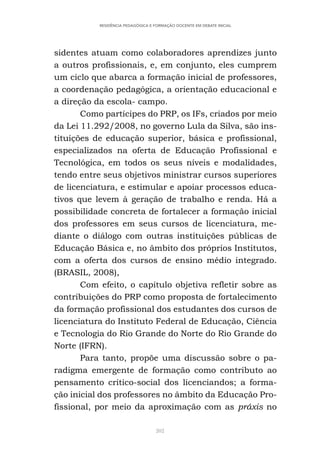 202
RESIDÊNCIA PEDAGÓGICA E FORMAÇÃO DOCENTE EM DEBATE INICIAL
sidentes atuam como colaboradores aprendizes junto
a outros profissionais, e, em conjunto, eles cumprem
um ciclo que abarca a formação inicial de professores,
a coordenação pedagógica, a orientação educacional e
a direção da escola- campo.
Como partícipes do PRP, os IFs, criados por meio
da Lei 11.292/2008, no governo Lula da Silva, são ins-
tituições de educação superior, básica e profissional,
especializados na oferta de Educação Profissional e
Tecnológica, em todos os seus níveis e modalidades,
tendo entre seus objetivos ministrar cursos superiores
de licenciatura, e estimular e apoiar processos educa-
tivos que levem à geração de trabalho e renda. Há a
possibilidade concreta de fortalecer a formação inicial
dos professores em seus cursos de licenciatura, me-
diante o diálogo com outras instituições públicas de
Educação Básica e, no âmbito dos próprios Institutos,
com a oferta dos cursos de ensino médio integrado.
(BRASIL, 2008),
Com efeito, o capítulo objetiva refletir sobre as
contribuições do PRP como proposta de fortalecimento
da formação profissional dos estudantes dos cursos de
licenciatura do Instituto Federal de Educação, Ciência
e Tecnologia do Rio Grande do Norte do Rio Grande do
Norte (IFRN).
Para tanto, propõe uma discussão sobre o pa-
radigma emergente de formação como contributo ao
pensamento crítico-social dos licenciandos; a forma-
ção inicial dos professores no âmbito da Educação Pro-
fissional, por meio da aproximação com as práxis no
 
