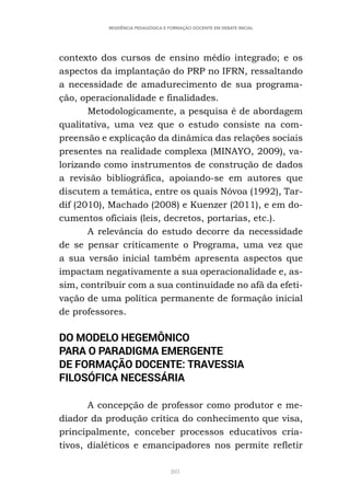 203
RESIDÊNCIA PEDAGÓGICA E FORMAÇÃO DOCENTE EM DEBATE INICIAL
contexto dos cursos de ensino médio integrado; e os
aspectos da implantação do PRP no IFRN, ressaltando
a necessidade de amadurecimento de sua programa-
ção, operacionalidade e finalidades.
Metodologicamente, a pesquisa é de abordagem
qualitativa, uma vez que o estudo consiste na com-
preensão e explicação da dinâmica das relações sociais
presentes na realidade complexa (MINAYO, 2009), va-
lorizando como instrumentos de construção de dados
a revisão bibliográfica, apoiando-se em autores que
discutem a temática, entre os quais Nóvoa (1992), Tar-
dif (2010), Machado (2008) e Kuenzer (2011), e em do-
cumentos oficiais (leis, decretos, portarias, etc.).
A relevância do estudo decorre da necessidade
de se pensar criticamente o Programa, uma vez que
a sua versão inicial também apresenta aspectos que
impactam negativamente a sua operacionalidade e, as-
sim, contribuir com a sua continuidade no afã da efeti-
vação de uma política permanente de formação inicial
de professores.
DO MODELO HEGEMÔNICO
PARA O PARADIGMA EMERGENTE
DE FORMAÇÃO DOCENTE: TRAVESSIA
FILOSÓFICA NECESSÁRIA
A concepção de professor como produtor e me-
diador da produção crítica do conhecimento que visa,
principalmente, conceber processos educativos cria-
tivos, dialéticos e emancipadores nos permite refletir
 