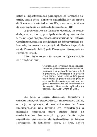 204
RESIDÊNCIA PEDAGÓGICA E FORMAÇÃO DOCENTE EM DEBATE INICIAL
sobre a importância dos paradigmas de formação do-
cente, tendo como elemento materializador os cursos
de licenciatura ofertados nos IFs, e como experiência
de convergência de ciclos de formação, o PRP.
A problemática da formação docente, na atuali-
dade, ainda decorre, principalmente, da quase inexis-
tente atuação dos professores nas reformas educativas.
Geralmente, estas se configuram de forma vertical, so-
bretudo, na busca da superação do Modelo Hegemôni-
co de Formação (MHF) pelo Paradigma Emergente de
Formação (PEF).
Discutindo sobre a formação na lógica discipli-
nar, Tardif afirma:
Os cursos de formação para o magis-
tério são globalmente idealizados se-
gundo um modelo aplicacionista. [...]
a pesquisa, a formação e a prática
constituem, nesse modelo, três polos
separados: os pesquisadores produ-
zem conhecimentos que são em se-
guida transmitidos no momento da
formação e, finalmente, aplicados na
prática. (TARDIF, 2010, p. 268).
De fato, a lógica disciplinar formativa é
caracterizada, sobretudo, pela cultura monodisciplinar,
ou seja, a aplicação de conhecimentos de forma
unidimensional não levando em consideração a
interação necessária entre outras áreas de
conhecimentos. Por exemplo: grupos de formação
específicos (professores de Matemática, de Língua
Portuguesa, de Educação Física, de Arte, dentre
 