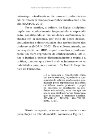 205
RESIDÊNCIA PEDAGÓGICA E FORMAÇÃO DOCENTE EM DEBATE INICIAL
outros) que não discutem coletivamente problemáticas
educativas nem tampouco o conhecimento como uma
teia (SANTOS, 2010).
Nesse sentido, a cultura da lógica disciplinar
impõe um conhecimento fragmentado e especiali-
zado, constituindo-se em unidades autônomas, fe-
chadas em si mesmas, por meio de ações descon-
textualizadas e desarticuladas das necessidades dos
professores (MORIN, 2002). Essa cultura, atende, em
consequência, ao MHF, o qual visualiza o professor
como um mero reprodutor de conhecimentos, isto é,
não o instiga a pensar dicotomicamente a teoria e a
prática, uma vez que deverá treinar intensamente as
habilidades para poder ensinar. No Modelo Hegemô-
nico de Formação,
[...] o professor é reconhecido como
um mero executor/reprodutor e con-
sumidor de saberes profissionais pro-
duzidos pelos especialistas das áreas
científicas, sendo, portanto, o papel
no processo de construção da pro-
fissão minimizado, uma vez que ele
ocupa um nível inferior na hierarquia
que estratifica a profissão docente.
(RAMALHO; NUÑEZ; GAUTHIER,
2003, p. 21).
Diante do exposto, esses autores concebem a re-
presentação do referido modelo, conforme a Figura 1.
 