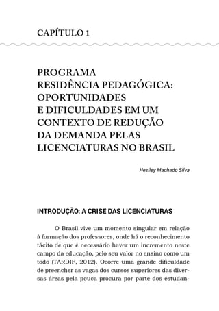 CAPÍTULO 1
PROGRAMA
RESIDÊNCIA PEDAGÓGICA:
OPORTUNIDADES
E DIFICULDADES EM UM
CONTEXTO DE REDUÇÃO
DA DEMANDA PELAS
LICENCIATURAS NO BRASIL
Heslley Machado Silva
INTRODUÇÃO: A CRISE DAS LICENCIATURAS
O Brasil vive um momento singular em relação
à formação dos professores, onde há o reconhecimento
tácito de que é necessário haver um incremento neste
campo da educação, pelo seu valor no ensino como um
todo (TARDIF, 2012). Ocorre uma grande dificuldade
de preencher as vagas dos cursos superiores das diver-
sas áreas pela pouca procura por parte dos estudan-
 
