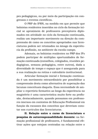 212
RESIDÊNCIA PEDAGÓGICA E FORMAÇÃO DOCENTE EM DEBATE INICIAL
pes pedagógicas, ou por meio da participação em con-
gressos e eventos científicos.
O PRP do IFRN, na medida em que permite que
bolsistas residentes inseridos no ciclo da formação ini-
cial se aproximem de professores preceptores diplo-
mados em atividade no ciclo da formação continuada,
realiza um importante movimento na direção da com-
preensão de como os conceitos apropriados nas licen-
ciaturas podem ser retomados no âmago da experiên-
cia da profissão, no ambiente da escola-campo.
Ademais, os bolsistas residentes no PRP dos IFs
podem participar de múltiplas oportunidades de for-
mação continuada (conselhos, colegiados, reuniões pe-
dagógicas, semana pedagógica, entre outros), dada a
diversidade de tempo e espaço que é assegurada para
a sua realização na rotina e calendário institucional.
Articular formação inicial e formação continua-
da é um movimento extraordinário por possibilitar a
compreensão desta como alternativa de superação das
lacunas conceituais daquela. Essa necessidade de am-
pliar o repertório formativo ao longo da experiência no
magistério é uma característica muito forte na profis-
são, destacadamente, quando pensamos em professo-
res imersos em contextos de Educação Profissional em
função da escassez dos conceitos que deveriam cons-
tar nos currículos das licenciaturas.
II. Relação entre o curso de licenciatura e
pesquisa de autorresponsabilidade docente: na for-
mação profissional de professores, é fundamental efe-
tivar ações que estejam centradas na relação entre o
 