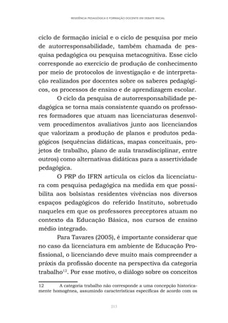 213
RESIDÊNCIA PEDAGÓGICA E FORMAÇÃO DOCENTE EM DEBATE INICIAL
ciclo de formação inicial e o ciclo de pesquisa por meio
de autorresponsabilidade, também chamada de pes-
quisa pedagógica ou pesquisa metacognitiva. Esse ciclo
corresponde ao exercício de produção de conhecimento
por meio de protocolos de investigação e de interpreta-
ção realizados por docentes sobre os saberes pedagógi-
cos, os processos de ensino e de aprendizagem escolar.
O ciclo da pesquisa de autorresponsabilidade pe-
dagógica se torna mais consistente quando os professo-
res formadores que atuam nas licenciaturas desenvol-
vem procedimentos avaliativos junto aos licenciandos
que valorizam a produção de planos e produtos peda-
gógicos (sequências didáticas, mapas conceituais, pro-
jetos de trabalho, plano de aula transdisciplinar, entre
outros) como alternativas didáticas para a assertividade
pedagógica.
O PRP do IFRN articula os ciclos da licenciatu-
ra com pesquisa pedagógica na medida em que possi-
bilita aos bolsistas residentes vivências nos diversos
espaços pedagógicos do referido Instituto, sobretudo
naqueles em que os professores preceptores atuam no
contexto da Educação Básica, nos cursos de ensino
médio integrado.
Para Tavares (2005), é importante considerar que
no caso da licenciatura em ambiente de Educação Pro-
fissional, o licenciando deve muito mais compreender a
práxis da profissão docente na perspectiva da categoria
trabalho12
. Por esse motivo, o diálogo sobre os conceitos
12 A categoria trabalho não corresponde a uma concepção historica-
mente homogênea, assumindo características específicas de acordo com os
 