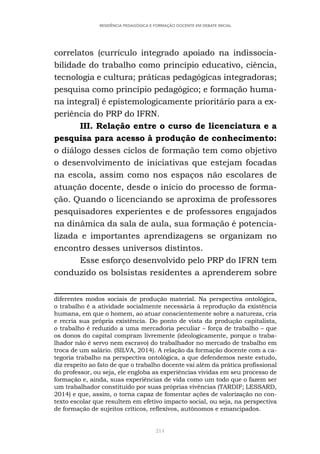 214
RESIDÊNCIA PEDAGÓGICA E FORMAÇÃO DOCENTE EM DEBATE INICIAL
correlatos (currículo integrado apoiado na indissocia-
bilidade do trabalho como princípio educativo, ciência,
tecnologia e cultura; práticas pedagógicas integradoras;
pesquisa como princípio pedagógico; e formação huma-
na integral) é epistemologicamente prioritário para a ex-
periência do PRP do IFRN.
III. Relação entre o curso de licenciatura e a
pesquisa para acesso à produção de conhecimento:
o diálogo desses ciclos de formação tem como objetivo
o desenvolvimento de iniciativas que estejam focadas
na escola, assim como nos espaços não escolares de
atuação docente, desde o início do processo de forma-
ção. Quando o licenciando se aproxima de professores
pesquisadores experientes e de professores engajados
na dinâmica da sala de aula, sua formação é potencia-
lizada e importantes aprendizagens se organizam no
encontro desses universos distintos.
Esse esforço desenvolvido pelo PRP do IFRN tem
conduzido os bolsistas residentes a aprenderem sobre
diferentes modos sociais de produção material. Na perspectiva ontológica,
o trabalho é a atividade socialmente necessária à reprodução da existência
humana, em que o homem, ao atuar conscientemente sobre a natureza, cria
e recria sua própria existência. Do ponto de vista da produção capitalista,
o trabalho é reduzido a uma mercadoria peculiar – força de trabalho – que
os donos do capital compram livremente (ideologicamente, porque o traba-
lhador não é servo nem escravo) do trabalhador no mercado de trabalho em
troca de um salário. (SILVA, 2014). A relação da formação docente com a ca-
tegoria trabalho na perspectiva ontológica, a que defendemos neste estudo,
diz respeito ao fato de que o trabalho docente vai além da prática profissional
do professor, ou seja, ele engloba as experiências vividas em seu processo de
formação e, ainda, suas experiências de vida como um todo que o fazem ser
um trabalhador constituído por suas próprias vivências (TARDIF; LESSARD,
2014) e que, assim, o torna capaz de fomentar ações de valorização no con-
texto escolar que resultem em efetivo impacto social, ou seja, na perspectiva
de formação de sujeitos críticos, reflexivos, autônomos e emancipados.
 