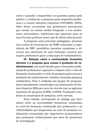 215
RESIDÊNCIA PEDAGÓGICA E FORMAÇÃO DOCENTE EM DEBATE INICIAL
como e quando: compartilhar as questões postas pela
prática, e evidenciar a pesquisa para responder proble-
mas e a buscar soluções conjuntas (TAVARES, 2005).
Além disso, encontram nos professores preceptores
que atuam no ensino médio integrado, e nos profes-
sores orientadores, referências que apontam para as
suas futuras práticas nesse tipo de oferta educacional.
A pesquisa como princípio pedagógico, presente
nos cursos de licenciatura do IFRN enlaçados à expe-
riência do PRP, possibilita imersões complexas e di-
versas nos contornos de uma formação sensível que
inspira professores para a educação de trabalhadores.
IV. Relação entre a continuidade formativa
docente e a pesquisa para acesso à produção de co-
nhecimentos: um outro desafio para a formação profis-
sional de professores é garantir a relação entre o ciclo de
formação continuada e o ciclo de pesquisa para acesso à
produção do conhecimento, também chamada pesquisa
colaborativa. Esta é realizada por grupos de pesquisa-
dores formalmente constituídos nas Instituições de En-
sino Superior (IES) por meio do vínculo com as agências
nacionais de pesquisa (CNPQ, CAPES, Fundações esta-
duais ou municipais de pesquisa, entre outras).
Essa relação corresponde ao diálogo que deve
existir entre as necessidades formativas sinalizadas
no ciclo de formação continuada dos professores e as
reflexividades que despontam no ciclo de pesquisa co-
laborativa comandado por experientes pesquisadores
que produzem conhecimento por meio de protocolos
de investigação.
 