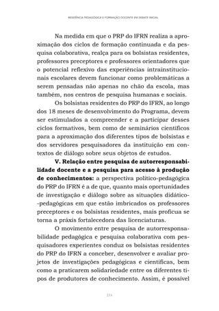 216
RESIDÊNCIA PEDAGÓGICA E FORMAÇÃO DOCENTE EM DEBATE INICIAL
Na medida em que o PRP do IFRN realiza a apro-
ximação dos ciclos de formação continuada e da pes-
quisa colaborativa, realça para os bolsistas residentes,
professores preceptores e professores orientadores que
o potencial reflexivo das experiências intrainstitucio-
nais escolares devem funcionar como problemáticas a
serem pensadas não apenas no chão da escola, mas
também, nos centros de pesquisa humanas e sociais.
Os bolsistas residentes do PRP do IFRN, ao longo
dos 18 meses de desenvolvimento do Programa, devem
ser estimulados a compreender e a participar desses
ciclos formativos, bem como de seminários científicos
para a aproximação dos diferentes tipos de bolsistas e
dos servidores pesquisadores da instituição em con-
textos de diálogo sobre seus objetos de estudos.
V. Relação entre pesquisa de autorresponsabi-
lidade docente e a pesquisa para acesso à produção
de conhecimentos: a perspectiva político-pedagógica
do PRP do IFRN é a de que, quanto mais oportunidades
de investigação e diálogo sobre as situações didático-
-pedagógicas em que estão imbricados os professores
preceptores e os bolsistas residentes, mais profícua se
torna a práxis fortalecedora das licenciaturas.
O movimento entre pesquisa de autorresponsa-
bilidade pedagógica e pesquisa colaborativa com pes-
quisadores experientes conduz os bolsistas residentes
do PRP do IFRN a conceber, desenvolver e avaliar pro-
jetos de investigações pedagógicas e científicas, bem
como a praticarem solidariedade entre os diferentes ti-
pos de produtores de conhecimento. Assim, é possível
 