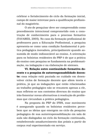 217
RESIDÊNCIA PEDAGÓGICA E FORMAÇÃO DOCENTE EM DEBATE INICIAL
celebrar o fortalecimento do ciclo da formação inicial,
campo de maior interesse para a qualificação profissio-
nal do magistério.
O ato de pesquisar deve ser compreendido como
procedimento intencional comprometido com a cons-
trução de conhecimento para o processo formativo
(TAVARES, 2005). No caso da formação profissional de
professores para a Educação Profissional, a pesquisa
apresenta-se como uma condição fundamental à prá-
tica pedagógica inovadora, principalmente quando as-
sumida de modo indissociável ao ensino. A orientação
para os bolsistas residentes do PRP é de que a prática
do ensino com pesquisa se fundamenta na problemati-
zação, na indagação e na elaboração de sínteses.
VI. Relação entre continuidade formativa do-
cente e a pesquisa de autorresponsabilidade docen-
te: essa relação está pautada no cuidado em desen-
volver ciclos de formação docente que aliem teoria e
prática, já que as indagações que estão relacionadas
ao trabalho pedagógico não se resumem apenas a ele,
mas refletem-se nos contextos diversos do ensino que
irão fomentar novas alternativas à resolução de proble-
mas que circundam a prática pedagógica.
Na proposta do PRP do IFRN, esse movimento
é assegurado quando os bolsistas residentes perce-
bem que as ideias que emergem no ciclo da pesquisa
pedagógica de sua autorresponsabilização em sala de
aula são dialogadas no ciclo da formação continuada,
estabelecendo amadurecimento das práxis a partir do
corpus real experimentado em serviço.
 