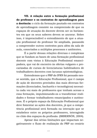 218
RESIDÊNCIA PEDAGÓGICA E FORMAÇÃO DOCENTE EM DEBATE INICIAL
VII. A relação entre a formação profissional
do professor e os contextos de aprendizagem para
a docência: o ciclo da formação pautado em contextos
de aprendizagem consiste na compreensão de que os
espaços de atuação do docente devem ser os horizon-
tes em que os seus saberes devem se ancorar. Sobre
isso, é imprescindível o entendimento de que a atua-
ção profissional do professor foi ampliada, passando
a compreender outros contextos para além da sala de
aula, conectados a múltiplos processos e ambientes.
É a partir dessas relações diversas e complexas
que se fundam as bases de uma formação profissional
docente com vistas à Educação Profissional emanci-
padora, que vai de encontro às ofertas vulgares e pre-
carizadas de cursos de licenciaturas habilitadores de
trabalhadores docentes com lacunas epistemológicas.
Entendemos que o PRP do IFRN foi pensado nes-
se sentido, que a Educação Profissional, que é campo
de ação de docentes provindos das mais diversas for-
mações (licenciados, bacharéis e tecnológicos) necessi-
ta cada vez mais de professores que tenham acesso a
essa formação, impulsionando-os a transformar reali-
dades e formar trabalhadores emancipados e autôno-
mos. É o próprio espaço da Educação Profissional que
deve fomentar as ações dos docentes, já que a compe-
tência profissional será formada na interação que se
estabelece entre os próprios professores, interagindo
no chão dos espaços da profissão. (IMBERNÓN, 2004).
Apesar das sérias limitações que impactam ne-
gativamente o fluxo de realização do PRP no cenário
 