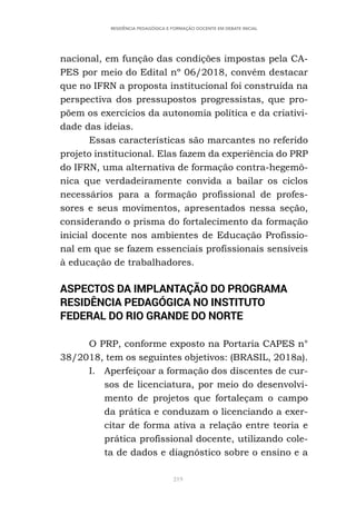 219
RESIDÊNCIA PEDAGÓGICA E FORMAÇÃO DOCENTE EM DEBATE INICIAL
nacional, em função das condições impostas pela CA-
PES por meio do Edital nº 06/2018, convém destacar
que no IFRN a proposta institucional foi construída na
perspectiva dos pressupostos progressistas, que pro-
põem os exercícios da autonomia política e da criativi-
dade das ideias.
Essas características são marcantes no referido
projeto institucional. Elas fazem da experiência do PRP
do IFRN, uma alternativa de formação contra-hegemô-
nica que verdadeiramente convida a bailar os ciclos
necessários para a formação profissional de profes-
sores e seus movimentos, apresentados nessa seção,
considerando o prisma do fortalecimento da formação
inicial docente nos ambientes de Educação Profissio-
nal em que se fazem essenciais profissionais sensíveis
à educação de trabalhadores.
ASPECTOS DA IMPLANTAÇÃO DO PROGRAMA
RESIDÊNCIA PEDAGÓGICA NO INSTITUTO
FEDERAL DO RIO GRANDE DO NORTE
O PRP, conforme exposto na Portaria CAPES n°
38/2018, tem os seguintes objetivos: (BRASIL, 2018a).
I. Aperfeiçoar a formação dos discentes de cur-
sos de licenciatura, por meio do desenvolvi-
mento de projetos que fortaleçam o campo
da prática e conduzam o licenciando a exer-
citar de forma ativa a relação entre teoria e
prática profissional docente, utilizando cole-
ta de dados e diagnóstico sobre o ensino e a
 