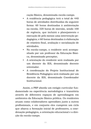 221
RESIDÊNCIA PEDAGÓGICA E FORMAÇÃO DOCENTE EM DEBATE INICIAL
cação Básica, denominada escola-campo.
• A residência pedagógica terá o total de 440
horas de atividades distribuídas da seguinte
forma: 60 horas destinadas à ambientação
na escola; 320 horas de imersão, sendo 100
de regência, que incluirá o planejamento e
execução de pelo menos uma intervenção pe-
dagógica; e 60 horas destinadas à elaboração
de relatório final, avaliação e socialização de
atividades.
• Na escola-campo, o residente será acompa-
nhado por um professor da Educação Bási-
ca, denominado preceptor.
• A orientação do residente será realizada por
um docente da IES, denominado docente
orientador.
• A coordenação do Projeto Institucional de
Residência Pedagógica será realizada por um
docente da IES, denominado Coordenador
Institucional.
Assim, o PRP aborda um estágio curricular fun-
damentado na experiência metodológica e transitória
através de diferentes espaços de aprendizagem em
ambientes da Educação Básica pública. Os residentes
atuam como colaboradores aprendizes junto a outros
profissionais, e em conjunto eles cumprem um ciclo
que abarca a formação inicial de professores, a coor-
denação pedagógica, a orientação educacional e a dire-
ção da escola-campo.
 