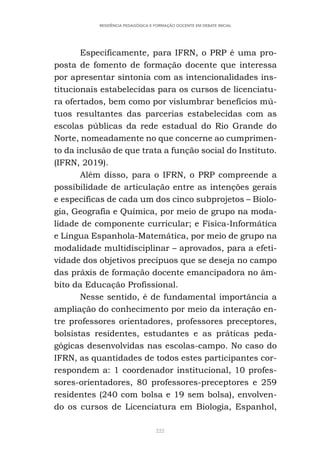 222
RESIDÊNCIA PEDAGÓGICA E FORMAÇÃO DOCENTE EM DEBATE INICIAL
Especificamente, para IFRN, o PRP é uma pro-
posta de fomento de formação docente que interessa
por apresentar sintonia com as intencionalidades ins-
titucionais estabelecidas para os cursos de licenciatu-
ra ofertados, bem como por vislumbrar benefícios mú-
tuos resultantes das parcerias estabelecidas com as
escolas públicas da rede estadual do Rio Grande do
Norte, nomeadamente no que concerne ao cumprimen-
to da inclusão de que trata a função social do Instituto.
(IFRN, 2019).
Além disso, para o IFRN, o PRP compreende a
possibilidade de articulação entre as intenções gerais
e específicas de cada um dos cinco subprojetos – Biolo-
gia, Geografia e Química, por meio de grupo na moda-
lidade de componente curricular; e Física-Informática
e Língua Espanhola-Matemática, por meio de grupo na
modalidade multidisciplinar – aprovados, para a efeti-
vidade dos objetivos precípuos que se deseja no campo
das práxis de formação docente emancipadora no âm-
bito da Educação Profissional.
Nesse sentido, é de fundamental importância a
ampliação do conhecimento por meio da interação en-
tre professores orientadores, professores preceptores,
bolsistas residentes, estudantes e as práticas peda-
gógicas desenvolvidas nas escolas-campo. No caso do
IFRN, as quantidades de todos estes participantes cor-
respondem a: 1 coordenador institucional, 10 profes-
sores-orientadores, 80 professores-preceptores e 259
residentes (240 com bolsa e 19 sem bolsa), envolven-
do os cursos de Licenciatura em Biologia, Espanhol,
 