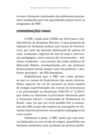226
RESIDÊNCIA PEDAGÓGICA E FORMAÇÃO DOCENTE EM DEBATE INICIAL
ra com a formação continuada dos professores precep-
tores auxiliando para um aprendizado mútuo entre os
integrantes do PRP.
CONSIDERAÇÕES FINAIS
O PRP, criado pela CAPES em 2018 para o for-
talecimento da formação docente, é uma proposta de
indução da formação prática nos cursos de licencia-
tura, por meio da imersão (elaboração de planos de
aula, avaliações, regência de sala de aula e interven-
ção pedagógica, entre outros) dos licenciandos – bol-
sistas residentes – nas escolas das redes públicas de
Educação Básica, acompanhados por um professor
dessa própria escola-campo e por um professor – pro-
fessor preceptor – da IES formadora.
Sublinhamos que o PRP tem como premis-
sa que os cursos de licenciatura são muito teóricos.
Nesse aspecto, ele vai de encontro ao atual modelo
de estágio supervisionado dos cursos de licenciatura
e ao preconizado na Resolução CNE/CP nº 2/2015,
que define as Diretrizes Curriculares Nacionais para
a Formação Inicial e Continuada de Professores no
Brasil, uma vez que em certa medida fere a autono-
mia das IES no que diz respeito às concepções de for-
mação docente presentes nos projetos pedagógicos de
seus cursos.
Polêmicas à parte, o PRP, ainda que com mui-
tas limitações na sua versão de origem, possibilita aos
bolsistas residentes uma mudança de postura profis-
 