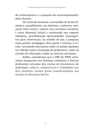 228
RESIDÊNCIA PEDAGÓGICA E FORMAÇÃO DOCENTE EM DEBATE INICIAL
do conhecimento; e a pesquisa de autorresponsabili-
dade docente.
Os ciclos de formação, articulados de forma di-
nâmica, possibilitarão aos bolsistas residentes inte-
ração entre teoria e prática nos contextos escolares,
e entre formação inicial e continuada nos espaços
reflexivos, possibilitando oportunidades investigati-
vas para intervenção, no sentido de que a pesquisa
como prática pedagógica deve partir e retornar à es-
cola, suscitando discussões sobre as práxis apoiadas
em reflexão sobre a formação de professores, sobre os
estudos de educação e sobre as ciências correlatas.
Enfim, entendemos que o PRP do IFRN certa-
mente assegurará aos bolsistas residentes e futuros
professores oriundos dos cursos de licenciatura da
instituição, saberes, competências e habilidades que
lhes permitam realizar práxis transformadoras nas
escolas de Educação Básica.
 