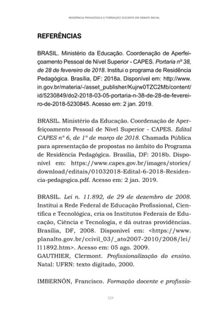 229
RESIDÊNCIA PEDAGÓGICA E FORMAÇÃO DOCENTE EM DEBATE INICIAL
REFERÊNCIAS
BRASIL. Ministério da Educação. Coordenação de Aperfei-
çoamento Pessoal de Nível Superior - CAPES. Portaria nº 38,
de 28 de fevereiro de 2018. Institui o programa de Residência
Pedagógica. Brasília, DF: 2018a. Disponível em: http://www.
in.gov.br/materia/-/asset_publisher/Kujrw0TZC2Mb/content/
id/5230849/do2-2018-03-05-portaria-n-38-de-28-de-feverei-
ro-de-2018-5230845. Acesso em: 2 jan. 2019.
BRASIL. Ministério da Educação. Coordenação de Aper-
feiçoamento Pessoal de Nível Superior - CAPES. Edital
CAPES nº 6, de 1º de março de 2018. Chamada Pública
para apresentação de propostas no âmbito do Programa
de Residência Pedagógica. Brasília, DF: 2018b. Dispo-
nível em: https://www.capes.gov.br/images/stories/
download/editais/01032018-Edital-6-2018-Residen-
cia-pedagogica.pdf. Acesso em: 2 jan. 2019.
BRASIL. Lei n. 11.892, de 29 de dezembro de 2008.
Institui a Rede Federal de Educação Profissional, Cien-
tífica e Tecnológica, cria os Institutos Federais de Edu-
cação, Ciência e Tecnologia, e dá outras providências.
Brasília, DF, 2008. Disponível em: <https://www.
planalto.gov.br/ccivil_03/_ato2007-2010/2008/lei/
l11892.htm>. Acesso em: 05 ago. 2009.
GAUTHIER, Clermont. Profissionalização do ensino.
Natal: UFRN: texto digitado, 2000.
IMBERNÓN, Francisco. Formação docente e profissio-
 