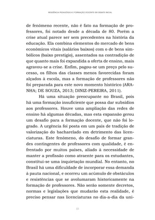 23
RESIDÊNCIA PEDAGÓGICA E FORMAÇÃO DOCENTE EM DEBATE INICIAL
de fenômeno recente, não é fato na formação de pro-
fessores, foi notado desde a década de 80. Porém a
crise atual parece ser sem precedentes na história da
educação. Ela combina elementos do mercado de bens
econômicos vitais (salários baixos) com o de bens sim-
bólicos (baixo prestígio), assentados na contradição de
que quanto mais foi expandida a oferta de ensino, mais
agravou-se a crise. Enfim, pagou-se um preço pelo su-
cesso, os filhos das classes menos favorecidas foram
alçados à escola, mas a formação de professores não
foi preparada para este novo momento histórico (ARA-
NHA; DE SOUZA, 2013; DINIZ-PEREIRA, 2011).
Há uma situação preocupante no Brasil, pois
há uma formação insuficiente que possa dar subsídios
aos professores. Houve uma ampliação das redes de
ensino há algumas décadas, mas esta expansão gerou
um desafio para a formação docente, que não foi lo-
grado. A urgência foi posta em um país de tradição de
valorização do bacharelado em detrimento das licen-
ciaturas. Este fenômeno, do desafio de formar gran-
des contingentes de professores com qualidade, é en-
frentado por muitos países, aliado à necessidade de
manter a profissão como atraente para os estudantes,
constitui-se uma inquietação mundial. No entanto, no
Brasil há uma dificuldade de incorporar essa demanda
à pauta nacional, e ocorreu um acúmulo de obstáculos
e resistências que se avolumaram historicamente na
formação de professores. Não serão somente decretos,
normas e legislações que mudarão esta realidade, é
preciso pensar nas licenciaturas no dia-a-dia da uni-
 