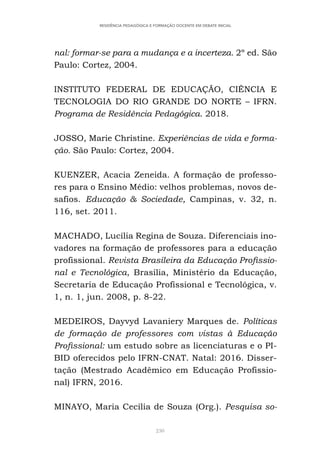 230
RESIDÊNCIA PEDAGÓGICA E FORMAÇÃO DOCENTE EM DEBATE INICIAL
nal: formar-se para a mudança e a incerteza. 2º ed. São
Paulo: Cortez, 2004.
INSTITUTO FEDERAL DE EDUCAÇÃO, CIÊNCIA E
TECNOLOGIA DO RIO GRANDE DO NORTE – IFRN.
Programa de Residência Pedagógica. 2018.
JOSSO, Marie Christine. Experiências de vida e forma-
ção. São Paulo: Cortez, 2004.
KUENZER, Acacia Zeneida. A formação de professo-
res para o Ensino Médio: velhos problemas, novos de-
safios. Educação & Sociedade, Campinas, v. 32, n.
116, set. 2011.
MACHADO, Lucília Regina de Souza. Diferenciais ino-
vadores na formação de professores para a educação
profissional. Revista Brasileira da Educação Profissio-
nal e Tecnológica, Brasília, Ministério da Educação,
Secretaria de Educação Profissional e Tecnológica, v.
1, n. 1, jun. 2008, p. 8-22.
MEDEIROS, Dayvyd Lavaniery Marques de. Políticas
de formação de professores com vistas à Educação
Profissional: um estudo sobre as licenciaturas e o PI-
BID oferecidos pelo IFRN-CNAT. Natal: 2016. Disser-
tação (Mestrado Acadêmico em Educação Profissio-
nal) IFRN, 2016.
MINAYO, Maria Cecília de Souza (Org.). Pesquisa so-
 