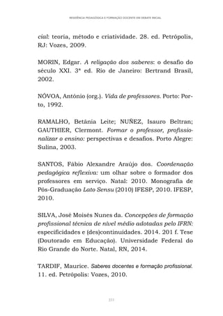 231
RESIDÊNCIA PEDAGÓGICA E FORMAÇÃO DOCENTE EM DEBATE INICIAL
cial: teoria, método e criatividade. 28. ed. Petrópolis,
RJ: Vozes, 2009.
MORIN, Edgar. A religação dos saberes: o desafio do
século XXI. 3ª ed. Rio de Janeiro: Bertrand Brasil,
2002.
NÓVOA, António (org.). Vida de professores. Porto: Por-
to, 1992.
RAMALHO, Betânia Leite; NUÑEZ, Isauro Beltran;
GAUTHIER, Clermont. Formar o professor, profissio-
nalizar o ensino: perspectivas e desafios. Porto Alegre:
Sulina, 2003.
SANTOS, Fábio Alexandre Araújo dos. Coordenação
pedagógica reflexiva: um olhar sobre o formador dos
professores em serviço. Natal: 2010. Monografia de
Pós-Graduação Lato Sensu (2010) IFESP, 2010. IFESP,
2010.
SILVA, José Moisés Nunes da. Concepções de formação
profissional técnica de nível médio adotadas pelo IFRN:
especificidades e (des)continuidades. 2014. 201 f. Tese
(Doutorado em Educação). Universidade Federal do
Rio Grande do Norte. Natal, RN, 2014.
TARDIF, Maurice. Saberes docentes e formação profissional.
11. ed. Petrópolis: Vozes, 2010.
 