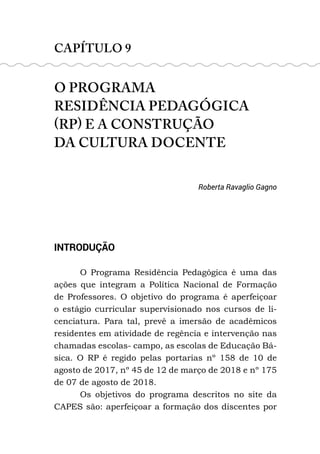 CAPÍTULO 9
O PROGRAMA
RESIDÊNCIA PEDAGÓGICA
(RP) E A CONSTRUÇÃO
DA CULTURA DOCENTE
Roberta Ravaglio Gagno
INTRODUÇÃO
O Programa Residência Pedagógica é uma das
ações que integram a Política Nacional de Formação
de Professores. O objetivo do programa é aperfeiçoar
o estágio curricular supervisionado nos cursos de li-
cenciatura. Para tal, prevê a imersão de acadêmicos
residentes em atividade de regência e intervenção nas
chamadas escolas- campo, as escolas de Educação Bá-
sica. O RP é regido pelas portarias nº 158 de 10 de
agosto de 2017, nº 45 de 12 de março de 2018 e nº 175
de 07 de agosto de 2018.
Os objetivos do programa descritos no site da
CAPES são: aperfeiçoar a formação dos discentes por
 