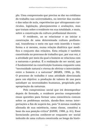 236
RESIDÊNCIA PEDAGÓGICA E FORMAÇÃO DOCENTE EM DEBATE INICIAL
plo. Uma compreensão que precisa se dar no cotidiano
do trabalho nas universidades, no interior das escolas
e das salas de aula, experiências que ultrapassam cur-
rículos, legislação, planejamentos e avaliações, mas
que tratam sobre o residente em sua totalidade, e mais,
sobre a construção da cultura profissional docente.
O residente, ao se relacionar e ao iniciar a
construção de uma determinada cultura profissio-
nal, transforma o meio em que está inserido e trans-
forma a si mesmo, numa relação dialética que modi-
fica o conjunto das relações. Esta relação é também
constituída no processo de trabalho que, por sua vez, é
a atividade por meio da qual o homem se relaciona com
a natureza e produz. É a realização do ser social, que
é fundamental na constituição humana enquanto uma
“necessidade natural e eterna de efetivar o intercâmbio
entre o homem e a natureza” (MARX, 1996, p. 50).
O processo de trabalho é uma atividade direcionada
para um objetivo: a produção de valores de uso para
satisfazer as necessidades humanas, propiciada pela
apropriação da natureza.
Pelo compromisso social que irá desempenhar
depois de formado, o residente precisa compreender
essas questões para formar uma consciência comum
sobre os problemas sociais, dando-lhes novas inter-
pretações a fim de superá-los, pois “A mesma condição
alienada de sua existência, como classe, constitui a
base da sua posição crítica” (IANNI, 1988, p. 61). Esse
licenciando precisa conhecer-se enquanto ser social
imbuído de uma cultura construída ao longo da histó-
 