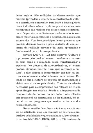 238
RESIDÊNCIA PEDAGÓGICA E FORMAÇÃO DOCENTE EM DEBATE INICIAL
desse sujeito. São múltiplas as determinações que
marcam (precedem e sucedem) a construção da cultu-
ra e constituem o indivíduo. Para Marx e Engels (2014),
esses indivíduos não se explicam por si mesmos, mas
no conjunto das relações que estabelecem e o determi-
nam. O que são está diretamente relacionado às con-
dições materiais, ideológicas e de produção a que estão
submetidos. Com isso, participar de um programa que
propicie diversas trocas e possibilidades de conheci-
mento da realidade escolar e da teoria apreendida é
fundamental para o futuro professor.
Saviani (2007, p. 122-123) escreve: “Cultura é
o processo pelo qual o homem transforma a nature-
za, bem como é o resultado dessa transformação” e
explicita: “No processo de autoproduzir-se, o homem
produz, simultaneamente e em ação recíproca a cul-
tura”, o que conduz a compreender que não há cul-
tura sem o homem e não há homem sem cultura. En-
tende-se que a cultura se objetiva em instrumentos e
ideias, mediatizados pela técnica. Trata-se da relação
necessária para a compreensão das relações de ensino
aprendizagem nas escolas. Reside aí a importância da
compreensão da cultura no seu todo e nas relações
que estabelece na constituição do ser humano, em es-
pecial, em um programa que auxilia os licenciandos
nessa construção.
Nesse sentido, “A cultura não é uma vaga fanta-
sia de satisfação, mas um conjunto de potenciais pro-
duzidos pela história e que trabalham subversivamen-
te dentro dela” (EAGLETON, 2011, p. 39), trata-se de
 