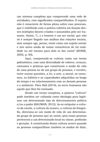 239
RESIDÊNCIA PEDAGÓGICA E FORMAÇÃO DOCENTE EM DEBATE INICIAL
um sistema complexo que compreende uma rede de
atividades, com significados compartilhados. O sujeito
não é consciente de forma plena sobre esse processo,
que é redefinido com a prática coletiva em função des-
ses múltiplos fatores criados e assumidos pelo ser hu-
mano. Assim, “[...] o homem é um ser social, que não
só é sempre fisgado nas malhas das relações sociais,
mas sempre age, pensa, sente como um sujeito social;
e isto antes ainda de tomar consciência de tal reali-
dade ou até mesmo para dela se dar conta” (KOSIK,
2002, p. 85).
Aqui, compreende-se cultura como um termo
polissêmico, com uma diversidade de valores, crenças,
costumes e práticas que constituem o modo de vida
de uma pessoa ou de um grupo de pessoas, e envolve,
entre outras questões, a lei, a arte, a moral, os costu-
mes, os hábitos e as capacidades adquiridas ao longo
do tempo e no relacionamento com as demais pessoas
e o ambiente. Para Hall (2014), os seres humanos são
aquilo que lhes foi ensinado.
Sendo um termo complexo, a palavra “cultura”
pode também ser utilizada como ideologia para legiti-
mar um determinado tipo de direcionamento político
e/ou o poder (BAUMAN, 2012). Ao se estipular a cultu-
ra da escola, a cultura do museu, a cultura da fotogra-
fia, direciona-se um modo de vida de um determina-
do grupo de pessoas que as unem, pois essas pessoas
pertencem a um determinado local ou classe, profissão
e geração. A constituição dessa cultura ocorre quando
as pessoas compartilham também os modos de falar,
 