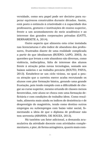24
RESIDÊNCIA PEDAGÓGICA E FORMAÇÃO DOCENTE EM DEBATE INICIAL
versidade, como seu papel pode ser decisivo para su-
perar equívocos construídos durante décadas. Assim,
está posto o estímulo à criatividade e à capacidade dos
professores, gestores e instituições de ensino superior,
frente a um acomodamento do meio acadêmico e ao
interesse das grandes corporações privadas (GATTI,
BERNARDETE A, 2014).
Outro aspecto que alimenta esta crise instalada
nas licenciaturas é alto índice de abandono dos profes-
sores, frustrados diante de uma realidade complicada
a partir do que idealizaram (BUENO; LAPO, 2003). As
questões que levam a este abandono são diversas, como
violência, indisciplina, falta de interesse dos alunos
frente à atração pelas novas tecnologias, somado aos
baixos salários e ao trabalho precário (SOUTO; PAIVA,
2013). Estabelece-se um ciclo vicioso, no qual a pou-
ca atração que a carreira exerce acaba recrutando os
alunos com pior formação básica, gerando uma grande
frustação, pois tendo rompido com a dificuldade de che-
gar ao curso superior, mesmo oriundo de classes menos
favorecidas, este aluno se choca com uma formação de-
ficitária e com condições de trabalho idem. Como resul-
tado, alimenta mais ainda os índices de desistência e de
desprestígio do magistério, tendo como destino outros
empregos ou subempregos com baixo valor social, fo-
mentando a ideia de que o diploma de professor não
tem serventia (ARANHA; DE SOUZA, 2013).
Há também um fator adicional, a demanda acu-
mulativa da atividade docente com atividades comple-
mentares, e pior, de forma antagônica, quanto mais com-
 