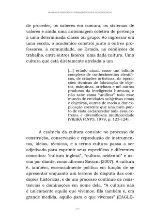 240
RESIDÊNCIA PEDAGÓGICA E FORMAÇÃO DOCENTE EM DEBATE INICIAL
de proceder, os saberes em comum, os sistemas de
valores e ainda uma autoimagem coletiva de pertença
a uma determinada classe ou grupo. Ao ingressar em
uma escola, o acadêmico constrói junto a outros pro-
fessores, à comunidade, ao Estado, as condições de
trabalho, entre outros fatores, uma dada cultura. Uma
cultura que está diretamente atrelada a um
[...] estado atual, como um infinito
complexo de conhecimentos científi-
cos, de criações artísticas, de opera-
ções técnicas de fabricação de obje-
tos, máquinas, artefatos e mil outros
produtos da inteligência humana, e
não sabe como “unificar” todo esse
mundo de entidades subjetivas umas
e objetivas, outras de modo a dar ex-
plicação coerente que una num pon-
to de vista esclarecedor toda essa ex-
trema e diversificada multiplicidade
(VIEIRA PINTO, 1979, p. 123-124).
A essência da cultura consiste no processo de
construção, conservação e reprodução de instrumen-
tos, ideias, técnicas, e o termo cultura passa a ser
adjetivado para exprimir seus específicos e diferentes
conceitos: “cultura inglesa”, “cultura ocidental” e as-
sim por diante, como afirmou Saviani (2007). A cultura
é, também, essencialmente política em função de se
apresentar enquanto um terreno de disputa das con-
dições históricas, e de um processo contínuo de resis-
tências e dominações em nome dela. “A cultura não
é unicamente aquilo que vivemos. Ela também é, em
grande medida, aquilo para o que vivemos” (EAGLE-
 