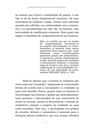 242
RESIDÊNCIA PEDAGÓGICA E FORMAÇÃO DOCENTE EM DEBATE INICIAL
sa mimese que ocorre a assimilação de papéis, o que
não se dá de forma simplesmente mecânica. Há uma
miscelânea de tradição e moda, muitas vezes alienada
quando não refletida, em conformidade com a orienta-
ção e as possibilidades da vida. Há, no homem, uma
necessidade de modificação constante. Esse papel não
esgota a totalidade do comportamento do ser humano,
Mas, na medida em que os modos
de comportamento convertem-se
em papéis estereotipados, as trans-
formações se mantêm como meras
aparências (sem esquecer que, como
dissemos, essas transformações
aparentes jamais são absolutamen-
te aparentes, jamais absolutamente
nulas). Quando papéis são múltiplos
e intensamente mutáveis, a situação
exige do homem uma rica e mutável
explicitação de suas habilidades téc-
nicas, de sua capacidade de mani-
pulação (HELLER, 2008, p. 123).
Pode-se afirmar que o homem se comporta por
vezes como um “camaleão”, adaptando-se e assumindo
formas de acordo com a necessidade e a realidade na
qual está inserido. Porém, quanto mais os homens se
estereotipam nas funções e papéis que desempenham,
mais passivos e obscurecidos de sua consciência de
classe se tornam, menos se desenvolvem e deixam de
estabelecer relações a respeito da realidade na qual
estão inseridos. Com isso, a participação nos grupos
de estudos, debates e seminários é essencial para a
formação desses residentes, que têm nessas reflexões
 