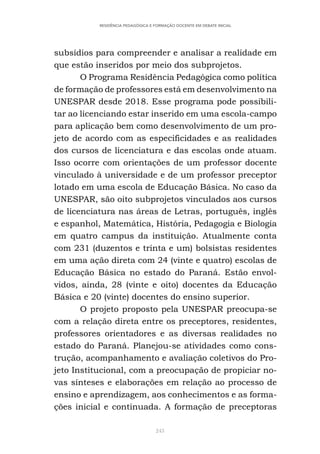 243
RESIDÊNCIA PEDAGÓGICA E FORMAÇÃO DOCENTE EM DEBATE INICIAL
subsídios para compreender e analisar a realidade em
que estão inseridos por meio dos subprojetos.
O Programa Residência Pedagógica como política
de formação de professores está em desenvolvimento na
UNESPAR desde 2018. Esse programa pode possibili-
tar ao licenciando estar inserido em uma escola-campo
para aplicação bem como desenvolvimento de um pro-
jeto de acordo com as especificidades e as realidades
dos cursos de licenciatura e das escolas onde atuam.
Isso ocorre com orientações de um professor docente
vinculado à universidade e de um professor preceptor
lotado em uma escola de Educação Básica. No caso da
UNESPAR, são oito subprojetos vinculados aos cursos
de licenciatura nas áreas de Letras, português, inglês
e espanhol, Matemática, História, Pedagogia e Biologia
em quatro campus da instituição. Atualmente conta
com 231 (duzentos e trinta e um) bolsistas residentes
em uma ação direta com 24 (vinte e quatro) escolas de
Educação Básica no estado do Paraná. Estão envol-
vidos, ainda, 28 (vinte e oito) docentes da Educação
Básica e 20 (vinte) docentes do ensino superior.
O projeto proposto pela UNESPAR preocupa-se
com a relação direta entre os preceptores, residentes,
professores orientadores e as diversas realidades no
estado do Paraná. Planejou-se atividades como cons-
trução, acompanhamento e avaliação coletivos do Pro-
jeto Institucional, com a preocupação de propiciar no-
vas sínteses e elaborações em relação ao processo de
ensino e aprendizagem, aos conhecimentos e as forma-
ções inicial e continuada. A formação de preceptoras
 