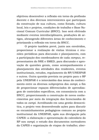 244
RESIDÊNCIA PEDAGÓGICA E FORMAÇÃO DOCENTE EM DEBATE INICIAL
objetivou desenvolver a reflexão em torno da profissão
docente e dos diversos intervenientes que participam
da construção de sua cultura, como Estado, cultura
local, leis e projetos, condições de trabalho e Base Na-
cional Comum Curricular (BNCC). Isso será efetivado
mediante eventos interdisciplinares, produções de ar-
tigos, abrangendo diferentes áreas de conhecimento e
priorizando a reflexão em torno da BNCC.
O projeto também prevê, junto aos envolvidos,
proporcionar a realização de visitas técnicas e reu-
niões periódicas para discussão e planejamento, com
a participação dos coordenadores de cada campus, re-
presentantes do NRE e SMED, para discussão e apro-
vação de questões gerais, como acompanhamento e
planejamento das atividades dos residentes, eventos
institucionais, estudos, regulamento do RP/UNESPAR
e outros. Outra questão prevista no projeto para o RP
pela UNESPAR é o intercâmbio das áreas do conheci-
mento entre os diversos subprojetos dos campi, a fim
de proporcionar espaços diferenciados de aprendiza-
gem de conteúdos específicos, em consonância com a
BNCC, proporcionando a construção de novos conhe-
cimentos por meio da integração dos licenciandos de
todos os campi. Acreditando em uma gestão democrá-
tica, o projeto vem desenvolvendo ações para discutir
os encaminhamentos pedagógicos comuns ao projeto
institucional da UNESPAR, após sua divulgação pela
CAPES: a elaboração e apresentação do calendário do
RP nos campi; o estudo dos documentos norteadores
da CAPES e organização de etapas de trabalho; aber-
 
