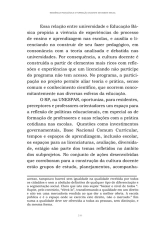246
RESIDÊNCIA PEDAGÓGICA E FORMAÇÃO DOCENTE EM DEBATE INICIAL
Essa relação entre universidade e Educação Bá-
sica propicia a vivência de experiências do processo
de ensino e aprendizagem nas escolas, e auxilia o li-
cenciando no construir de seu fazer pedagógico, em
consonância com a teoria analisada e debatida nas
universidades. Por consequência, a cultura docente é
construída a partir de elementos mais ricos com refle-
xões e experiências que um licenciando não partícipe
do programa não tem acesso. No programa, a partici-
pação no projeto permite aliar teoria e prática, senso
comum e conhecimento científico, que ocorrem conco-
mitantemente nas diversas esferas da educação.
O RP, na UNESPAR, oportuniza, para residentes,
preceptores e professores orientadores um espaço para
a reflexão de políticas educacionais, em especial as de
formação de professores e suas relações com a prática
cotidiana nas escolas. Questões como investimentos
governamentais, Base Nacional Comum Curricular,
tempos e espaços de aprendizagem, inclusão escolar,
os espaços para as licenciaturas, avaliação, diversida-
de, estágio são parte dos temas refletidos no âmbito
dos subprojetos. No conjunto de ações desenvolvidas
que corroboram para a construção da cultura docente
estão grupos de estudo, planejamentos, acompanha-
acesso, tampouco haverá sem igualdade na qualidade recebida por todos
os cidadãos e sem a abolição definitiva de qualquer tipo de diferenciação e
a segmentação social. Claro que isto não supõe “baixar o nível de todos “.
Supõe, pelo contrário, “elevá-lo”, transformando a qualidade em um direito
e não em uma mercadoria vendida ao que der a melhor oferta. A escola
pública e é o espaço onde se exercita este direito, não o mercado.” Em
suma a qualidade deve ser oferecida a todas as pessoas, sem distinção, e
da mesma forma.
 