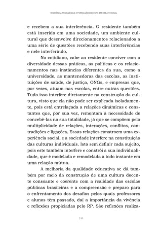 248
RESIDÊNCIA PEDAGÓGICA E FORMAÇÃO DOCENTE EM DEBATE INICIAL
e recebem a sua interferência. O residente também
está inserido em uma sociedade, um ambiente cul-
tural que desenvolve direcionamentos relacionados a
uma série de questões recebendo suas interferências
e nele interferindo.
No cotidiano, cabe ao residente conviver com a
diversidade dessas práticas, as políticas e os relacio-
namentos nas instâncias diferentes da sua, como a
universidade, as mantenedoras das escolas, as insti-
tuições de saúde, de justiça, ONGs, e empresas que,
por vezes, atuam nas escolas, entre outras questões.
Tudo isso interfere diretamente na construção da cul-
tura, visto que ela não pode ser explicada isoladamen-
te, pois está entrelaçada a relações dinâmicas e cons-
tantes que, por sua vez, remontam à necessidade de
concebê-las na sua totalidade, já que se compõem pela
multiplicidade de relações, interações, conflitos, con-
tradições e ligações. Essas relações constroem uma ex-
periência social, e a sociedade interfere na constituição
das culturas individuais. Isto sem definir cada sujeito,
pois este também interfere e constrói a sua individuali-
dade, que é modelada e remodelada a todo instante em
uma relação mútua.
A melhoria da qualidade educativa se dá tam-
bém por meio da construção de uma cultura docen-
te consoante e coerente com a realidade das escolas
públicas brasileiras e a compreensão e preparo para
o enfrentamento dos desafios pelos quais professores
e alunos têm passado, daí a importância da vivência
e reflexões propiciadas pelo RP. São reflexões realiza-
 