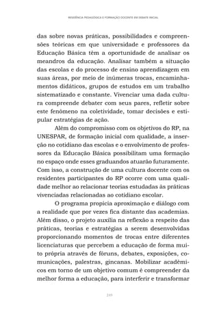 249
RESIDÊNCIA PEDAGÓGICA E FORMAÇÃO DOCENTE EM DEBATE INICIAL
das sobre novas práticas, possibilidades e compreen-
sões teóricas em que universidade e professores da
Educação Básica têm a oportunidade de analisar os
meandros da educação. Analisar também a situação
das escolas e do processo de ensino aprendizagem em
suas áreas, por meio de inúmeras trocas, encaminha-
mentos didáticos, grupos de estudos em um trabalho
sistematizado e constante. Vivenciar uma dada cultu-
ra compreende debater com seus pares, refletir sobre
este fenômeno na coletividade, tomar decisões e esti-
pular estratégias de ação.
Além do compromisso com os objetivos do RP, na
UNESPAR, de formação inicial com qualidade, a inser-
ção no cotidiano das escolas e o envolvimento de profes-
sores da Educação Básica possibilitam uma formação
no espaço onde esses graduandos atuarão futuramente.
Com isso, a construção de uma cultura docente com os
residentes participantes do RP ocorre com uma quali-
dade melhor ao relacionar teorias estudadas às práticas
vivenciadas relacionadas ao cotidiano escolar.
O programa propicia aproximação e diálogo com
a realidade que por vezes fica distante das academias.
Além disso, o projeto auxilia na reflexão a respeito das
práticas, teorias e estratégias a serem desenvolvidas
proporcionando momentos de trocas entre diferentes
licenciaturas que percebem a educação de forma mui-
to própria através de fóruns, debates, exposições, co-
municações, palestras, gincanas. Mobilizar acadêmi-
cos em torno de um objetivo comum é compreender da
melhor forma a educação, para interferir e transformar
 