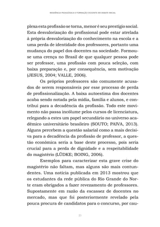 25
RESIDÊNCIA PEDAGÓGICA E FORMAÇÃO DOCENTE EM DEBATE INICIAL
plexaestaprofissãosetorna,menoréseuprestígiosocial.
Esta desvalorização do profissional pode estar atrelada
à própria desvalorização do conhecimento na escola e a
uma perda de identidade dos professores, portanto uma
mudança do papel dos docentes na sociedade. Formou-
se uma crença no Brasil de que qualquer pessoa pode
ser professor, uma profissão com pouca seleção, com
baixa preparação e, por consequência, sem motivação
(JESUS, 2004; VALLE, 2006).
Os próprios professores são comumente acusa-
dos de serem responsáveis por esse processo de perda
de profissionalização. A baixa autoestima dos docentes
acaba sendo notada pela mídia, família e alunos, e con-
tribui para a decadência da profissão. Todo este movi-
mento não passa incólume pelos cursos de licenciatura,
relegando a estes um papel secundário no universo aca-
dêmico universitário brasileiro (SOUTO; PAIVA, 2013).
Alguns percebem a questão salarial como a mais decisi-
va para a decadência da profissão de professor, a ques-
tão econômica seria a base deste processo, pois seria
crucial para a perda de dignidade e a respeitabilidade
do magistério (LÜDKE; BOING, 2006).
Exemplos para caracterizar esta grave crise do
magistério não faltam, mas alguns são mais contun-
dentes. Uma notícia publicada em 2013 mostrou que
os estudantes da rede pública do Rio Grande do Nor-
te eram obrigados a fazer revezamento de professores.
Supostamente em razão da escassez de docentes no
mercado, mas que foi posteriormente revelado pela
pouca procura de candidatos para o concurso, por cau-
 