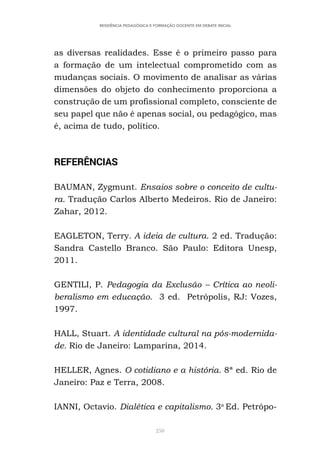 250
RESIDÊNCIA PEDAGÓGICA E FORMAÇÃO DOCENTE EM DEBATE INICIAL
as diversas realidades. Esse é o primeiro passo para
a formação de um intelectual comprometido com as
mudanças sociais. O movimento de analisar as várias
dimensões do objeto do conhecimento proporciona a
construção de um profissional completo, consciente de
seu papel que não é apenas social, ou pedagógico, mas
é, acima de tudo, político.
REFERÊNCIAS
BAUMAN, Zygmunt. Ensaios sobre o conceito de cultu-
ra. Tradução Carlos Alberto Medeiros. Rio de Janeiro:
Zahar, 2012.
EAGLETON, Terry. A ideia de cultura. 2 ed. Tradução:
Sandra Castello Branco. São Paulo: Editora Unesp,
2011.
GENTILI, P. Pedagogia da Exclusão – Crítica ao neoli-
beralismo em educação. 3 ed. Petrópolis, RJ: Vozes,
1997.
HALL, Stuart. A identidade cultural na pós-modernida-
de. Rio de Janeiro: Lamparina, 2014.
HELLER, Agnes. O cotidiano e a história. 8ª ed. Rio de
Janeiro: Paz e Terra, 2008.
IANNI, Octavio. Dialética e capitalismo. 3a
Ed. Petrópo-
 